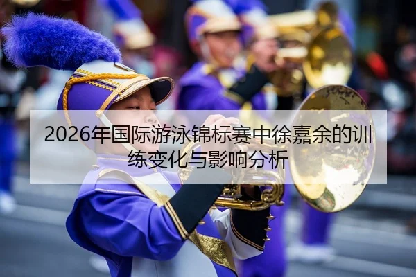 2026年国际游泳锦标赛中徐嘉余的训练变化与影响分析