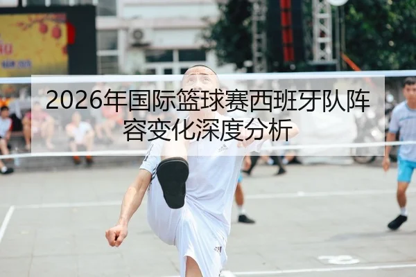 2026年国际篮球赛西班牙队阵容变化深度分析