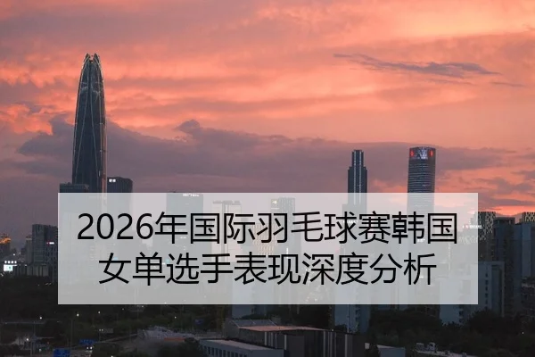2026年国际羽毛球赛韩国女单选手表现深度分析