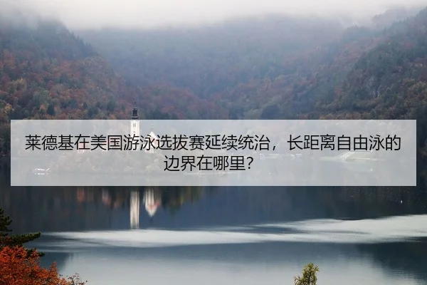 莱德基在美国游泳选拔赛延续统治，长距离自由泳的边界在哪里？