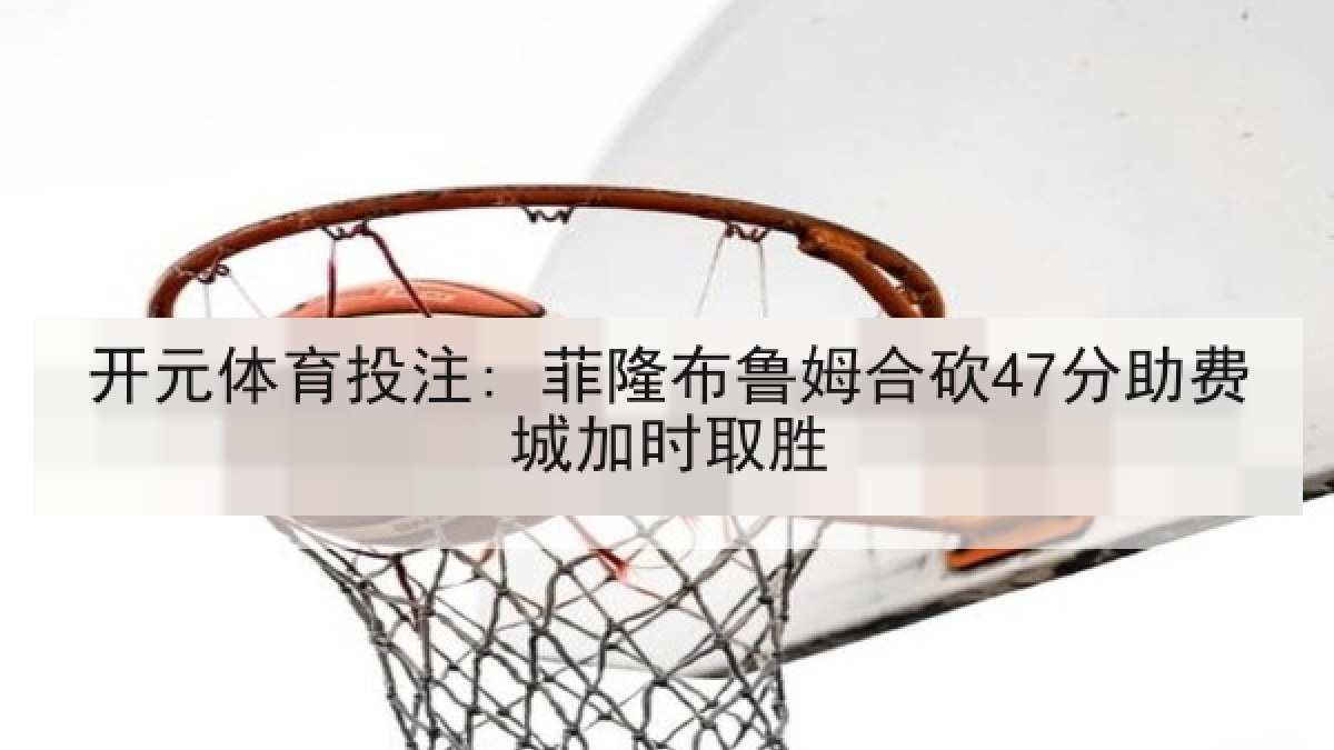 开元体育投注: 菲隆布鲁姆合砍47分助费城加时取胜