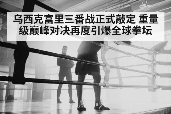 乌西克富里三番战正式敲定 重量级巅峰对决再度引爆全球拳坛